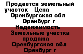 Продается земельный участок › Цена ­ 650 000 - Оренбургская обл., Оренбург г. Недвижимость » Земельные участки продажа   . Оренбургская обл.,Оренбург г.